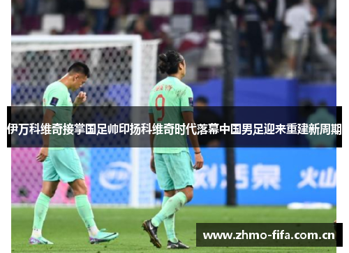 伊万科维奇接掌国足帅印扬科维奇时代落幕中国男足迎来重建新周期 伊万科维奇接掌国足帅印扬科维奇时代落幕中国男足迎来重建新周期